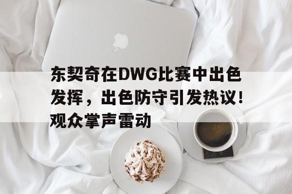 九游-关于东契奇在DWG比赛中出色发挥，出色防守引发热议！观众掌声雷动的信息