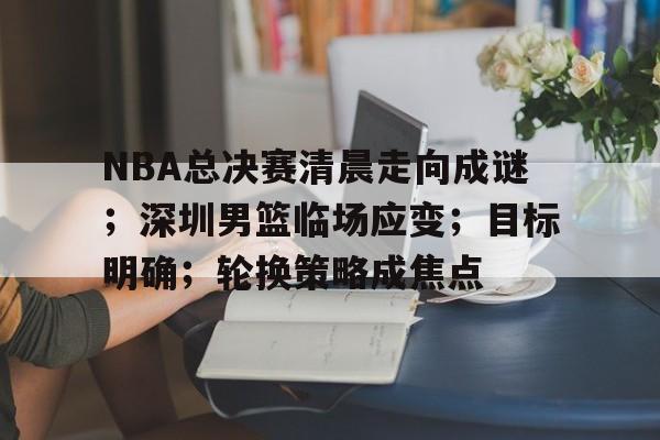 九游入口-包含NBA总决赛清晨走向成谜；深圳男篮临场应变；目标明确；轮换策略成焦点的词条