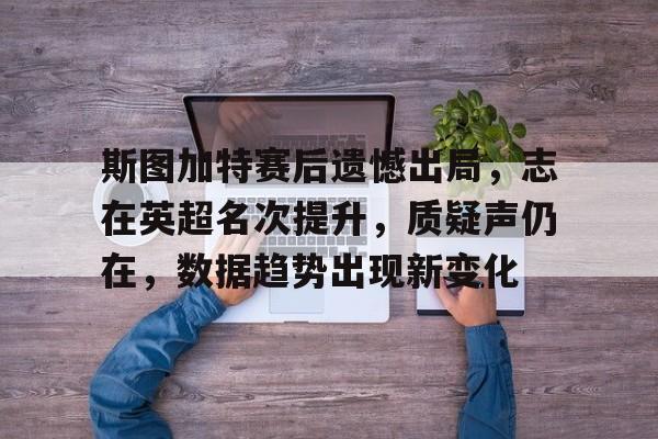 九游-包含斯图加特赛后遗憾出局，志在英超名次提升，质疑声仍在，数据趋势出现新变化的词条